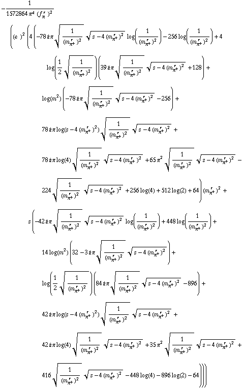 -1/(1572864 π^4 (f _ π^(� r  ))^2) ((e^(  ))^2 (4 (-78 i π 1/(m _ π^+^(� r  ))^2^(1/2) (s - 4 (m _ π^+^(� r  ))^2)^(1/2) log(1/(m _ π^+^(� r  ))^2) - 256 log(1/(m _ π^+^(� r  ))^2) + 4 log(1/2 1/(m _ π^+^(� r  ))^2^(1/2)) (39 i π 1/(m _ π^+^(� r  ))^2^(1/2) (s - 4 (m _ π^+^(� r  ))^2)^(1/2) + 128) + log(m^2) (-78 i π 1/(m _ π^+^(� r  ))^2^(1/2) (s - 4 (m _ π^+^(� r  ))^2)^(1/2) - 256) + 78 i π log(s - 4 (m _ π^+^(� r  ))^2) 1/(m _ π^+^(� r  ))^2^(1/2) (s - 4 (m _ π^+^(� r  ))^2)^(1/2) + 78 i π log(4) 1/(m _ π^+^(� r  ))^2^(1/2) (s - 4 (m _ π^+^(� r  ))^2)^(1/2) + 65 π^2 1/(m _ π^+^(� r  ))^2^(1/2) (s - 4 (m _ π^+^(� r  ))^2)^(1/2) - 224 1/(m _ π^+^(� r  ))^2^(1/2) (s - 4 (m _ π^+^(� r  ))^2)^(1/2) + 256 log(4) + 512 log(2) + 64) (m _ π^+^(� r  ))^2 + s (-42 i π 1/(m _ π^+^(� r  ))^2^(1/2) (s - 4 (m _ π^+^(� r  ))^2)^(1/2) log(1/(m _ π^+^(� r  ))^2) + 448 log(1/(m _ π^+^(� r  ))^2) + 14 log(m^2) (32 - 3 i π 1/(m _ π^+^(� r  ))^2^(1/2) (s - 4 (m _ π^+^(� r  ))^2)^(1/2)) + log(1/2 1/(m _ π^+^(� r  ))^2^(1/2)) (84 i π 1/(m _ π^+^(� r  ))^2^(1/2) (s - 4 (m _ π^+^(� r  ))^2)^(1/2) - 896) + 42 i π log(s - 4 (m _ π^+^(� r  ))^2) 1/(m _ π^+^(� r  ))^2^(1/2) (s - 4 (m _ π^+^(� r  ))^2)^(1/2) + 42 i π log(4) 1/(m _ π^+^(� r  ))^2^(1/2) (s - 4 (m _ π^+^(� r  ))^2)^(1/2) + 35 π^2 1/(m _ π^+^(� r  ))^2^(1/2) (s - 4 (m _ π^+^(� r  ))^2)^(1/2) + 416 1/(m _ π^+^(� r  ))^2^(1/2) (s - 4 (m _ π^+^(� r  ))^2)^(1/2) - 448 log(4) - 896 log(2) - 64)))