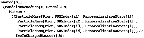 manred[s_] := (MandelstamReduce[#, Cancel -> s, Masses -> ({ParticleMass[Pion, SUNIndex[i1], RenormalizationState[1]], ParticleMass[Pion, SUNIndex[i2], RenormalizationState[1]], ParticleMass[Pion, SUNIndex[i3], RenormalizationState[1]], ParticleMass[Pion, SUNIndex[i4], RenormalizationState[1]]} // IsoToChargedMasses)] &) ;