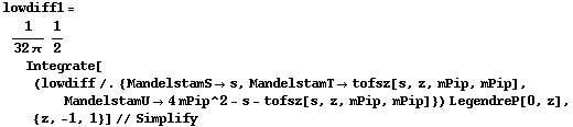 lowdiff1 = 1/(32 π) 1/2 Integrate[(lowdiff /. {MandelstamS -> s, MandelstamT -> tofsz[s, z, mPip, mPip], MandelstamU -> 4 mPip^2 - s - tofsz[s, z, mPip, mPip]}) LegendreP[0, z], {z, -1, 1}] // Simplify