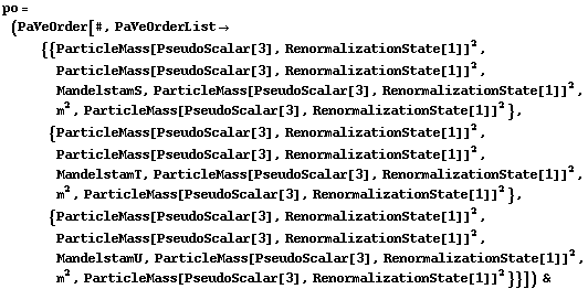 po = (PaVeOrder[#, PaVeOrderList -> {{ParticleMass[PseudoScalar[3], RenormalizationState[1]]^2, ParticleMass[PseudoScalar[3], RenormalizationState[1]]^2, MandelstamS, ParticleMass[PseudoScalar[3], RenormalizationState[1]]^2, m^2, ParticleMass[PseudoScalar[3], RenormalizationState[1]]^2}, {ParticleMass[PseudoScalar[3], RenormalizationState[1]]^2, ParticleMass[PseudoScalar[3], RenormalizationState[1]]^2, MandelstamT, ParticleMass[PseudoScalar[3], RenormalizationState[1]]^2, m^2, ParticleMass[PseudoScalar[3], RenormalizationState[1]]^2}, {ParticleMass[PseudoScalar[3], RenormalizationState[1]]^2, ParticleMass[PseudoScalar[3], RenormalizationState[1]]^2, MandelstamU, ParticleMass[PseudoScalar[3], RenormalizationState[1]]^2, m^2, ParticleMass[PseudoScalar[3], RenormalizationState[1]]^2}}]) &