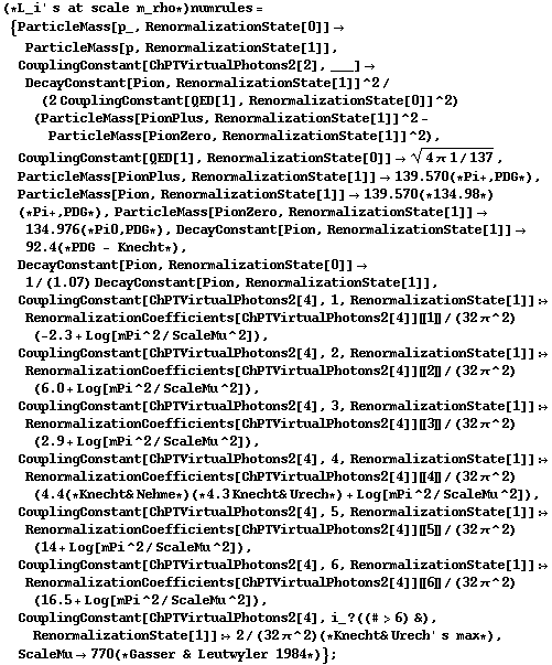 (* L_i ' s at scale m_rho *) numrules = {ParticleMass[p_, RenormalizationState[0]] -> ParticleMass[p, RenormalizationState[1]], CouplingConstant[ChPTVirtualPhotons2[2], ___] -> DecayConstant[Pion, RenormalizationState[1]]^2/(2 CouplingConstant[QED[1], RenormalizationState[0]]^2) (ParticleMass[PionPlus, RenormalizationState[1]]^2 - ParticleMass[PionZero, RenormalizationState[1]]^2), CouplingConstant[QED[1], RenormalizationState[0]] -> (4 π 1/137)^(1/2), ParticleMass[PionPlus, RenormalizationState[1]] -> 139.570 (* Pi +, PDG *), ParticleMass[Pion, RenormalizationState[1]] -> 139.570 (* 134.98 *) (* Pi +, PDG *), ParticleMass[PionZero, RenormalizationState[1]] -> 134.976 (* Pi0, PDG *), DecayConstant[Pion, RenormalizationState[1]] -> 92.4 (* PDG - Knecht *), DecayConstant[Pion, RenormalizationState[0]] -> 1/(1.07) DecayConstant[Pion, RenormalizationState[1]], CouplingConstant[ChPTVirtualPhotons2[4], 1, RenormalizationState[1]] :> RenormalizationCoefficients[ChPTVirtualPhotons2[4]] [[ 1 ]]/(32 π^2) (-2.3 + Log[mPi^2/ScaleMu^2]), CouplingConstant[ChPTVirtualPhotons2[4], 2, RenormalizationState[1]] :> RenormalizationCoefficients[ChPTVirtualPhotons2[4]] [[ 2 ]]/(32 π^2) (6.0 + Log[mPi^2/ScaleMu^2]), CouplingConstant[ChPTVirtualPhotons2[4], 3, RenormalizationState[1]] :> RenormalizationCoefficients[ChPTVirtualPhotons2[4]] [[ 3 ]]/(32 π^2) (2.9 + Log[mPi^2/ScaleMu^2]), CouplingConstant[ChPTVirtualPhotons2[4], 4, RenormalizationState[1]] :> RenormalizationCoefficients[ChPTVirtualPhotons2[4]] [[ 4 ]]/(32 π^2) (4.4 (* Knecht & Nehme *) (* 4.3 Knecht & Urech *) + Log[mPi^2/ScaleMu^2]), CouplingConstant[ChPTVirtualPhotons2[4], 5, RenormalizationState[1]] :> RenormalizationCoefficients[ChPTVirtualPhotons2[4]] [[ 5 ]]/(32 π^2) (14 + Log[mPi^2/ScaleMu^2]), CouplingConstant[ChPTVirtualPhotons2[4], 6, RenormalizationState[1]] :> RenormalizationCoefficients[ChPTVirtualPhotons2[4]] [[ 6 ]]/(32 π^2) (16.5 + Log[mPi^2/ScaleMu^2]), CouplingConstant[ChPTVirtualPhotons2[4], i_ ? ((# > 6) &), RenormalizationState[1]] :> 2/(32 π^2) (* Knecht & Urech ' s max *), ScaleMu -> 770 (* Gasser & Leutwyler 1984 *)} ;