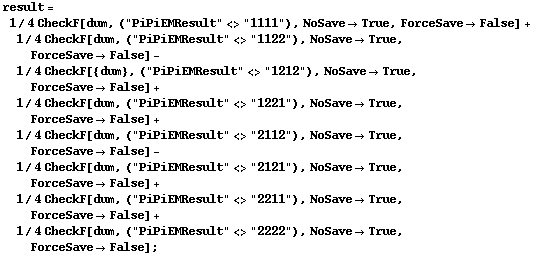 result = 1/4 CheckF[dum, ("PiPiEMResult" <> "1111"), NoSave -> True, ForceSave -> False] + 1/4 CheckF[dum, ("PiPiEMResult" <> "1122"), NoSave -> True, ForceSave -> False] - 1/4 CheckF[{dum}, ("PiPiEMResult" <> "1212"), NoSave -> True, ForceSave -> False] + 1/4 CheckF[dum, ("PiPiEMResult" <> "1221"), NoSave -> True, ForceSave -> False] + 1/4 CheckF[dum, ("PiPiEMResult" <> "2112"), NoSave -> True, ForceSave -> False] - 1/4 CheckF[dum, ("PiPiEMResult" <> "2121"), NoSave -> True, ForceSave -> False] + 1/4 CheckF[dum, ("PiPiEMResult" <> "2211"), NoSave -> True, ForceSave -> False] + 1/4 CheckF[dum, ("PiPiEMResult" <> "2222"), NoSave -> True, ForceSave -> False] ;