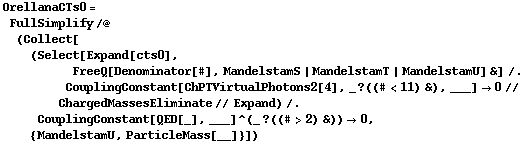OrellanaCTs0 = FullSimplify /@ (Collect[(Select[Expand[cts0], FreeQ[Denominator[#], MandelstamS | MandelstamT | MandelstamU] &] /. CouplingConstant[ChPTVirtualPhotons2[4], _ ? ((# < 11) &), ___] -> 0 // ChargedMassesEliminate // Expand) /. CouplingConstant[QED[_], ___]^(_ ? ((# > 2) &)) -> 0, {MandelstamU, ParticleMass[__]}])