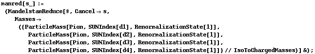 manred[s_] := (MandelstamReduce[#, Cancel -> s, Masses -> ({ParticleMass[Pion, SUNIndex[d1], RenormalizationState[1]], ParticleMass[Pion, SUNIndex[d2], RenormalizationState[1]], ParticleMass[Pion, SUNIndex[d3], RenormalizationState[1]], ParticleMass[Pion, SUNIndex[d4], RenormalizationState[1]]} // IsoToChargedMasses)] &) ;