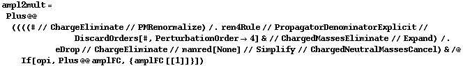 ampl2mult = Plus @@ ((((# // ChargeEliminate // PMRenormalize) /. ren4Rule // PropagatorDenominatorExplicit // DiscardOrders[#, PerturbationOrder -> 4] & // ChargedMassesEliminate // Expand) /. eDrop // ChargeEliminate // manred[None] // Simplify // ChargedNeutralMassesCancel) & /@ If[opi, Plus @@ amplFC, {amplFC [[1]]}])