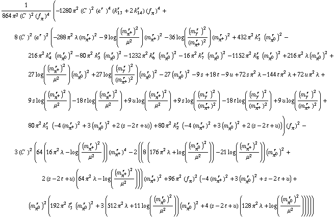 1/(864 π^2 (C^(  ))^2 (f _ π^(�   ))^4) (-1280 π^2 (C^(  ))^2 (e^(r  ))^4 (k _ 13^(r  ) + 2 k _ 14^(r  )) (f _ π^(�   ))^4 + 8 (C^(  ))^2 (e^(r  ))^2 (-288 π^2 λ (m _ π^+^(� r  ))^2 - 9 log((m _ π^+^(� r  ))^2/μ^2) (m _ π^+^(� r  ))^2 - 36 log((m _ γ^(� r  ))^2/(m _ π^+^(� r  ))^2) (m _ π^+^(� r  ))^2 + 432 π^2 k _ 3^(r  ) (m _ π^0^(� r  ))^2 - 216 π^2 k _ 4^(r  ) (m _ π^0^(� r  ))^2 - 80 π^2 k _ 5^(r  ) (m _ π^0^(� r  ))^2 - 1232 π^2 k _ 6^(r  ) (m _ π^0^(� r  ))^2 - 16 π^2 k _ 7^(r  ) (m _ π^0^(� r  ))^2 - 1152 π^2 k _ 8^(r  ) (m _ π^0^(� r  ))^2 + 216 π^2 λ (m _ π^0^(� r  ))^2 + 27 log((m _ π^+^(� r  ))^2/μ^2) (m _ π^0^(� r  ))^2 + 27 log((m _ γ^(� r  ))^2/(m _ π^+^(� r  ))^2) (m _ π^0^(� r  ))^2 - 27 (m _ π^0^(� r  ))^2 - 9 s + 18 t - 9 u + 72 s π^2 λ - 144 t π^2 λ + 72 u π^2 λ + 9 s log((m _ π^+^(� r  ))^2/μ^2) - 18 t log((m _ π^+^(� r  ))^2/μ^2) + 9 u log((m _ π^+^(� r  ))^2/μ^2) + 9 s log((m _ γ^(� r  ))^2/(m _ π^+^(� r  ))^2) - 18 t log((m _ γ^(� r  ))^2/(m _ π^+^(� r  ))^2) + 9 u log((m _ γ^(� r  ))^2/(m _ π^+^(� r  ))^2) + 80 π^2 k _ 1^(r  ) (-4 (m _ π^+^(� r  ))^2 + 3 (m _ π^0^(� r  ))^2 + 2 (s - 2 t + u)) + 80 π^2 k _ 2^(r  ) (-4 (m _ π^+^(� r  ))^2 + 3 (m _ π^0^(� r  ))^2 + 2 (s - 2 t + u))) (f _ π^(�   ))^2 - 3 (C^(  ))^2 (64 (16 π^2 λ - log((m _ π^+^(� r  ))^2/μ^2)) (m _ π^+^(� r  ))^4 - 2 ((8 (176 π^2 λ + log((m _ π^0^(� r  ))^2/μ^2)) - 21 log((m _ π^+^(� r  ))^2/μ^2)) (m _ π^0^(� r  ))^2 + 2 (s - 2 t + u) (64 π^2 λ - log((m _ π^+^(� r  ))^2/μ^2))) (m _ π^+^(� r  ))^2 + 96 π^2 (f _ π^(�   ))^2 (-4 (m _ π^+^(� r  ))^2 + 3 (m _ π^0^(� r  ))^2 + s - 2 t + u) + (m _ π^0^(� r  ))^2 (192 π^2 l _ 3^(r  ) (m _ π^0^(� r  ))^2 + 3 (512 π^2 λ + 11 log((m _ π^0^(� r  ))^2/μ^2)) (m _ π^0^(� r  ))^2 + 4 (s - 2 t + u) (128 π^2 λ + log((m _ π^0^(� r  ))^2/μ^2)))))