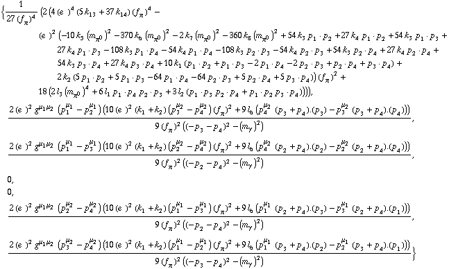 {1/(27 (f _ π^(�   ))^4) (2 (4 (e^(  ))^4 (5 k _ 13^(  ) + 37 k _ 14^(  )) (f _ π^(�   ))^4 - (e^(  ))^2 (-10 k _ 5^(  ) (m _ π^0^(�   ))^2 - 370 k _ 6^(  ) (m _ π^0^(�   ))^2 - 2 k _ 7^(  ) (m _ π^0^(�   ))^2 - 360 k _ 8^(  ) (m _ π^0^(�   ))^2 + 54 k _ 3^(  ) p _ 1  &middot;  p _ 2 + 27 k _ 4^(  ) p _ 1  &middot;  p _ 2 + 54 k _ 3^(  ) p _ 1  &middot;  p _ 3 + 27 k _ 4^(  ) p _ 1  &middot;  p _ 3 - 108 k _ 3^(  ) p _ 1  &middot;  p _ 4 - 54 k _ 4^(  ) p _ 1  &middot;  p _ 4 - 108 k _ 3^(  ) p _ 2  &middot;  p _ 3 - 54 k _ 4^(  ) p _ 2  &middot;  p _ 3 + 54 k _ 3^(  ) p _ 2  &middot;  p _ 4 + 27 k _ 4^(  ) p _ 2  &middot;  p _ 4 + 54 k _ 3^(  ) p _ 3  &middot;  p _ 4 + 27 k _ 4^(  ) p _ 3  &middot;  p _ 4 + 10 k _ 1^(  ) (p _ 1  &middot;  p _ 2 + p _ 1  &middot;  p _ 3 - 2 p _ 1  &middot;  p _ 4 - 2 p _ 2  &middot;  p _ 3 + p _ 2  &middot;  p _ 4 + p _ 3  &middot;  p _ 4) + 2 k _ 2^(  ) (5 p _ 1  &middot;  p _ 2 + 5 p _ 1  &middot;  p _ 3 - 64 p _ 1  &middot;  p _ 4 - 64 p _ 2  &middot;  p _ 3 + 5 p _ 2  &middot;  p _ 4 + 5 p _ 3  &middot;  p _ 4)) (f _ π^(�   ))^2 + 18 (2 l _ 3^(  ) (m _ π^0^(�   ))^4 + 6 l _ 1^(  ) p _ 1  &middot;  p _ 4 p _ 2  &middot;  p _ 3 + 3 l _ 2^(  ) (p _ 1  &middot;  p _ 3 p _ 2  &middot;  p _ 4 + p _ 1  &middot;  p _ 2 p _ 3  &middot;  p _ 4)))), (2 (e^(  ))^2 g^(μ _ 1  μ _ 2) (p _ 1^μ _ 1 - p _ 2^μ _ 1) (10 (e^(  ))^2 (k _ 1^(  ) + k _ 2^(  )) (p _ 3^μ _ 2 - p _ 4^μ _ 2) (f _ π^(�   ))^2 + 9 l _ 6^(  ) (p _ 4^μ _ 2 (p _ 3 + p _ 4) . (p _ 3) - p _ 3^μ _ 2 (p _ 3 + p _ 4) . (p _ 4))))/(9 (f _ π^(�   ))^2 ((-p _ 3 - p _ 4)^2 - (m _ γ^(�   ))^2)), (2 (e^(  ))^2 g^(μ _ 1  μ _ 2) (p _ 1^μ _ 1 - p _ 3^μ _ 1) (10 (e^(  ))^2 (k _ 1^(  ) + k _ 2^(  )) (p _ 2^μ _ 2 - p _ 4^μ _ 2) (f _ π^(�   ))^2 + 9 l _ 6^(  ) (p _ 4^μ _ 2 (p _ 2 + p _ 4) . (p _ 2) - p _ 2^μ _ 2 (p _ 2 + p _ 4) . (p _ 4))))/(9 (f _ π^(�   ))^2 ((-p _ 2 - p _ 4)^2 - (m _ γ^(�   ))^2)), 0, 0, (2 (e^(  ))^2 g^(μ _ 1  μ _ 2) (p _ 2^μ _ 2 - p _ 4^μ _ 2) (10 (e^(  ))^2 (k _ 1^(  ) + k _ 2^(  )) (p _ 1^μ _ 1 - p _ 3^μ _ 1) (f _ π^(�   ))^2 + 9 l _ 6^(  ) (p _ 1^μ _ 1 (p _ 2 + p _ 4) . (p _ 3) - p _ 3^μ _ 1 (p _ 2 + p _ 4) . (p _ 1))))/(9 (f _ π^(�   ))^2 ((-p _ 2 - p _ 4)^2 - (m _ γ^(�   ))^2)), (2 (e^(  ))^2 g^(μ _ 1  μ _ 2) (p _ 3^μ _ 2 - p _ 4^μ _ 2) (10 (e^(  ))^2 (k _ 1^(  ) + k _ 2^(  )) (p _ 1^μ _ 1 - p _ 2^μ _ 1) (f _ π^(�   ))^2 + 9 l _ 6^(  ) (p _ 1^μ _ 1 (p _ 3 + p _ 4) . (p _ 2) - p _ 2^μ _ 1 (p _ 3 + p _ 4) . (p _ 1))))/(9 (f _ π^(�   ))^2 ((-p _ 3 - p _ 4)^2 - (m _ γ^(�   ))^2))}