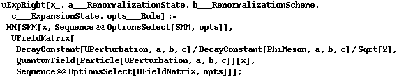 uExpRight[x_, a___RenormalizationState, b___RenormalizationScheme, c___ExpansionState, opts___Rule] := NM[SMM[x, Sequence @@ OptionsSelect[SMM, opts]], UFieldMatrix[DecayConstant[UPerturbation, a, b, c]/DecayConstant[PhiMeson, a, b, c]/Sqrt[2], QuantumField[Particle[UPerturbation, a, b, c]][x], Sequence @@ OptionsSelect[UFieldMatrix, opts]]] ;