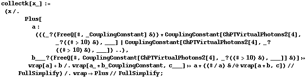 collectk[x_] := (x /. Plus[a : (((_ ? (FreeQ[#, _CouplingConstant] &)) * CouplingConstant[ChPTVirtualPhotons2[4], _ ? ((# > 10) &), ___] | CouplingConstant[ChPTVirtualPhotons2[4], _ ? ((# > 10) &), ___]) ..), b___ ? (FreeQ[#, CouplingConstant[ChPTVirtualPhotons2[4], _ ? ((# > 10) &), ___]] &)] :> wrap[a] + b /. wrap[a_ * b_CouplingConstant, c___] :> a * ((#/a) & /@ wrap[a * b, c]) // FullSimplify) /. wrap -> Plus // FullSimplify ;