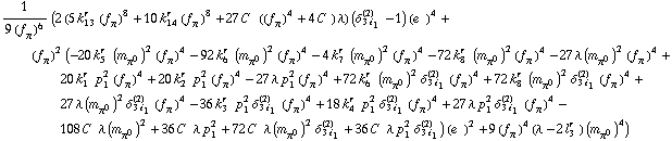 1/(9 (f _ π^(ó ))^6) (2 (5 k _ 13^(r ) (f _ π^(ó ))^8 + 10 k _ 14^(r ) (f _ π^(ó ))^8 + 27 C^( ) ((f _ π^(ó ))^4 + 4 C^( )) λ) (δ _ (3 i _ 1)^(2) - 1) (e^( ))^4 + (f _ π^(ó ))^2 (-20 k _ 5^(r ) (m _ π^0^(ó ))^2 (f _ π^(ó ))^4 - 92 k _ 6^(r ) (m _ π^0^(ó ))^2 (f _ π^(ó ))^4 - 4 k _ 7^(r ) (m _ π^0^(ó ))^2 (f _ π^(ó ))^4 - 72 k _ 8^(r ) (m _ π^0^(ó ))^2 (f _ π^(ó ))^4 - 27 λ (m _ π^0^(ó ))^2 (f _ π^(ó ))^4 + 20 k _ 1^(r ) p _ 1^2 (f _ π^(ó ))^4 + 20 k _ 2^(r ) p _ 1^2 (f _ π^(ó ))^4 - 27 λ p _ 1^2 (f _ π^(ó ))^4 + 72 k _ 6^(r ) (m _ π^0^(ó ))^2 δ _ (3 i _ 1)^(2) (f _ π^(ó ))^4 + 72 k _ 8^(r ) (m _ π^0^(ó ))^2 δ _ (3 i _ 1)^(2) (f _ π^(ó ))^4 + 27 λ (m _ π^0^(ó ))^2 δ _ (3 i _ 1)^(2) (f _ π^(ó ))^4 - 36 k _ 3^(r ) p _ 1^2 δ _ (3 i _ 1)^(2) (f _ π^(ó ))^4 + 18 k _ 4^(r ) p _ 1^2 δ _ (3 i _ 1)^(2) (f _ π^(ó ))^4 + 27 λ p _ 1^2 δ _ (3 i _ 1)^(2) (f _ π^(ó ))^4 - 108 C^( ) λ (m _ π^0^(ó ))^2 + 36 C^( ) λ p _ 1^2 + 72 C^( ) λ (m _ π^0^(ó ))^2 δ _ (3 i _ 1)^(2) + 36 C^( ) λ p _ 1^2 δ _ (3 i _ 1)^(2)) (e^( ))^2 + 9 (f _ π^(ó ))^4 (λ - 2 l _ 3^(r )) (m _ π^0^(ó ))^4)