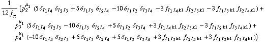 1/(12 f _ π^(�   )) (p _ 2^μ _ 1 (5 δ _ (I _ 1  I _ 4) δ _ (I _ 2  I _ 3) + 5 δ _ (I _ 1  I _ 3) δ _ (I _ 2  I _ 4) - 10 δ _ (I _ 1  I _ 2) δ _ (I _ 3  I _ 4) - 3 f _ (I _ 1  I _ 4  k1) f _ (I _ 2  I _ 3  k1) - 3 f _ (I _ 1  I _ 3  k1) f _ (I _ 2  I _ 4  k1)) + p _ 3^μ _ 1 (5 δ _ (I _ 1  I _ 4) δ _ (I _ 2  I _ 3) - 10 δ _ (I _ 1  I _ 3) δ _ (I _ 2  I _ 4) + 5 δ _ (I _ 1  I _ 2) δ _ (I _ 3  I _ 4) + 3 f _ (I _ 1  I _ 4  k1) f _ (I _ 2  I _ 3  k1) - 3 f _ (I _ 1  I _ 2  k1) f _ (I _ 3  I _ 4  k1)) + p _ 4^μ _ 1 (-10 δ _ (I _ 1  I _ 4) δ _ (I _ 2  I _ 3) + 5 δ _ (I _ 1  I _ 3) δ _ (I _ 2  I _ 4) + 5 δ _ (I _ 1  I _ 2) δ _ (I _ 3  I _ 4) + 3 f _ (I _ 1  I _ 3  k1) f _ (I _ 2  I _ 4  k1) + 3 f _ (I _ 1  I _ 2  k1) f _ (I _ 3  I _ 4  k1)))