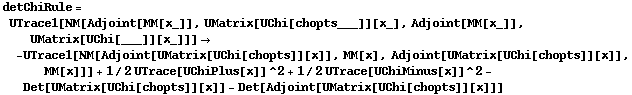 detChiRule = UTrace1[NM[Adjoint[MM[x_]], UMatrix[UChi[chopts___]][x_], Adjoint[MM[x_]], UMatrix[UChi[___]][x_]]] -> -UTrace1[NM[Adjoint[UMatrix[UChi[chopts]][x]], MM[x], Adjoint[UMatrix[UChi[chopts]][x]], MM[x]]] + 1/2 UTrace[UChiPlus[x]]^2 + 1/2 UTrace[UChiMinus[x]]^2 - Det[UMatrix[UChi[chopts]][x]] - Det[Adjoint[UMatrix[UChi[chopts]][x]]]