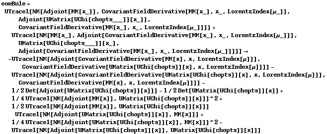 eomRule = UTrace1[NM[Adjoint[MM[x_]], CovariantFieldDerivative[MM[x_], x_, LorentzIndex[μ_]], Adjoint[UMatrix[UChi[chopts___]][x_]], CovariantFieldDerivative[MM[x_], x_, LorentzIndex[μ_]]]] + UTrace1[NM[MM[x_], Adjoint[CovariantFieldDerivative[MM[x_], x_, LorentzIndex[μ_]]], UMatrix[UChi[chopts___]][x_], Adjoint[CovariantFieldDerivative[MM[x_], x_, LorentzIndex[μ_]]]]] -> -UTrace1[NM[Adjoint[CovariantFieldDerivative[MM[x], x, LorentzIndex[μ]]], CovariantFieldDerivative[UMatrix[UChi[chopts]][x], x, LorentzIndex[μ]]]] - UTrace1[NM[Adjoint[CovariantFieldDerivative[UMatrix[UChi[chopts]][x], x, LorentzIndex[μ]]], CovariantFieldDerivative[MM[x], x, LorentzIndex[μ]]]] - 1/2 Det[Adjoint[UMatrix[UChi[chopts]][x]]] - 1/2 Det[UMatrix[UChi[chopts]][x]] + 1/4 UTrace1[NM[Adjoint[MM[x]], UMatrix[UChi[chopts]][x]]]^2 + 1/2 UTrace1[NM[Adjoint[MM[x]], UMatrix[UChi[chopts]][x]]] UTrace1[NM[Adjoint[UMatrix[UChi[chopts]][x]], MM[x]]] + 1/4 UTrace1[NM[Adjoint[UMatrix[UChi[chopts]][x]], MM[x]]]^2 - UTrace1[NM[Adjoint[UMatrix[UChi[chopts]][x]], UMatrix[UChi[chopts]][x]]]