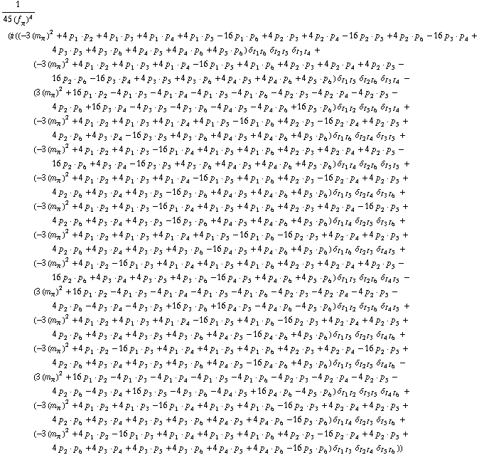 1/(45 (f _ π^(�   ))^4) (i ((-3 (m _ π^(�   ))^2 + 4 p _ 1  &middot;  p _ 2 + 4 p _ 1  &middot;  p _ 3 + 4 p _ 1  &middot;  p _ 4 + 4 p _ 1  &middot;  p _ 5 - 16 p _ 1  &middot;  p _ 6 + 4 p _ 2  &middot;  p _ 3 + 4 p _ 2  &middot;  p _ 4 - 16 p _ 2  &middot;  p _ 5 + 4 p _ 2  &middot;  p _ 6 - 16 p _ 3  &middot;  p _ 4 + 4 p _ 3  &middot;  p _ 5 + 4 p _ 3  &middot;  p _ 6 + 4 p _ 4  &middot;  p _ 5 + 4 p _ 4  &middot;  p _ 6 + 4 p _ 5  &middot;  p _ 6) δ _ (I _ 1  I _ 6) δ _ (I _ 2  I _ 5) δ _ (I _ 3  I _ 4) + (-3 (m _ π^(�   ))^2 + 4 p _ 1  &middot;  p _ 2 + 4 p _ 1  &middot;  p _ 3 + 4 p _ 1  &middot;  p _ 4 - 16 p _ 1  &middot;  p _ 5 + 4 p _ 1  &middot;  p _ 6 + 4 p _ 2  &middot;  p _ 3 + 4 p _ 2  &middot;  p _ 4 + 4 p _ 2  &middot;  p _ 5 - 16 p _ 2  &middot;  p _ 6 - 16 p _ 3  &middot;  p _ 4 + 4 p _ 3  &middot;  p _ 5 + 4 p _ 3  &middot;  p _ 6 + 4 p _ 4  &middot;  p _ 5 + 4 p _ 4  &middot;  p _ 6 + 4 p _ 5  &middot;  p _ 6) δ _ (I _ 1  I _ 5) δ _ (I _ 2  I _ 6) δ _ (I _ 3  I _ 4) - (3 (m _ π^(�   ))^2 + 16 p _ 1  &middot;  p _ 2 - 4 p _ 1  &middot;  p _ 3 - 4 p _ 1  &middot;  p _ 4 - 4 p _ 1  &middot;  p _ 5 - 4 p _ 1  &middot;  p _ 6 - 4 p _ 2  &middot;  p _ 3 - 4 p _ 2  &middot;  p _ 4 - 4 p _ 2  &middot;  p _ 5 - 4 p _ 2  &middot;  p _ 6 + 16 p _ 3  &middot;  p _ 4 - 4 p _ 3  &middot;  p _ 5 - 4 p _ 3  &middot;  p _ 6 - 4 p _ 4  &middot;  p _ 5 - 4 p _ 4  &middot;  p _ 6 + 16 p _ 5  &middot;  p _ 6) δ _ (I _ 1  I _ 2) δ _ (I _ 5  I _ 6) δ _ (I _ 3  I _ 4) + (-3 (m _ π^(�   ))^2 + 4 p _ 1  &middot;  p _ 2 + 4 p _ 1  &middot;  p _ 3 + 4 p _ 1  &middot;  p _ 4 + 4 p _ 1  &middot;  p _ 5 - 16 p _ 1  &middot;  p _ 6 + 4 p _ 2  &middot;  p _ 3 - 16 p _ 2  &middot;  p _ 4 + 4 p _ 2  &middot;  p _ 5 + 4 p _ 2  &middot;  p _ 6 + 4 p _ 3  &middot;  p _ 4 - 16 p _ 3  &middot;  p _ 5 + 4 p _ 3  &middot;  p _ 6 + 4 p _ 4  &middot;  p _ 5 + 4 p _ 4  &middot;  p _ 6 + 4 p _ 5  &middot;  p _ 6) δ _ (I _ 1  I _ 6) δ _ (I _ 2  I _ 4) δ _ (I _ 3  I _ 5) + (-3 (m _ π^(�   ))^2 + 4 p _ 1  &middot;  p _ 2 + 4 p _ 1  &middot;  p _ 3 - 16 p _ 1  &middot;  p _ 4 + 4 p _ 1  &middot;  p _ 5 + 4 p _ 1  &middot;  p _ 6 + 4 p _ 2  &middot;  p _ 3 + 4 p _ 2  &middot;  p _ 4 + 4 p _ 2  &middot;  p _ 5 - 16 p _ 2  &middot;  p _ 6 + 4 p _ 3  &middot;  p _ 4 - 16 p _ 3  &middot;  p _ 5 + 4 p _ 3  &middot;  p _ 6 + 4 p _ 4  &middot;  p _ 5 + 4 p _ 4  &middot;  p _ 6 + 4 p _ 5  &middot;  p _ 6) δ _ (I _ 1  I _ 4) δ _ (I _ 2  I _ 6) δ _ (I _ 3  I _ 5) + (-3 (m _ π^(�   ))^2 + 4 p _ 1  &middot;  p _ 2 + 4 p _ 1  &middot;  p _ 3 + 4 p _ 1  &middot;  p _ 4 - 16 p _ 1  &middot;  p _ 5 + 4 p _ 1  &middot;  p _ 6 + 4 p _ 2  &middot;  p _ 3 - 16 p _ 2  &middot;  p _ 4 + 4 p _ 2  &middot;  p _ 5 + 4 p _ 2  &middot;  p _ 6 + 4 p _ 3  &middot;  p _ 4 + 4 p _ 3  &middot;  p _ 5 - 16 p _ 3  &middot;  p _ 6 + 4 p _ 4  &middot;  p _ 5 + 4 p _ 4  &middot;  p _ 6 + 4 p _ 5  &middot;  p _ 6) δ _ (I _ 1  I _ 5) δ _ (I _ 2  I _ 4) δ _ (I _ 3  I _ 6) + (-3 (m _ π^(�   ))^2 + 4 p _ 1  &middot;  p _ 2 + 4 p _ 1  &middot;  p _ 3 - 16 p _ 1  &middot;  p _ 4 + 4 p _ 1  &middot;  p _ 5 + 4 p _ 1  &middot;  p _ 6 + 4 p _ 2  &middot;  p _ 3 + 4 p _ 2  &middot;  p _ 4 - 16 p _ 2  &middot;  p _ 5 + 4 p _ 2  &middot;  p _ 6 + 4 p _ 3  &middot;  p _ 4 + 4 p _ 3  &middot;  p _ 5 - 16 p _ 3  &middot;  p _ 6 + 4 p _ 4  &middot;  p _ 5 + 4 p _ 4  &middot;  p _ 6 + 4 p _ 5  &middot;  p _ 6) δ _ (I _ 1  I _ 4) δ _ (I _ 2  I _ 5) δ _ (I _ 3  I _ 6) + (-3 (m _ π^(�   ))^2 + 4 p _ 1  &middot;  p _ 2 + 4 p _ 1  &middot;  p _ 3 + 4 p _ 1  &middot;  p _ 4 + 4 p _ 1  &middot;  p _ 5 - 16 p _ 1  &middot;  p _ 6 - 16 p _ 2  &middot;  p _ 3 + 4 p _ 2  &middot;  p _ 4 + 4 p _ 2  &middot;  p _ 5 + 4 p _ 2  &middot;  p _ 6 + 4 p _ 3  &middot;  p _ 4 + 4 p _ 3  &middot;  p _ 5 + 4 p _ 3  &middot;  p _ 6 - 16 p _ 4  &middot;  p _ 5 + 4 p _ 4  &middot;  p _ 6 + 4 p _ 5  &middot;  p _ 6) δ _ (I _ 1  I _ 6) δ _ (I _ 2  I _ 3) δ _ (I _ 4  I _ 5) + (-3 (m _ π^(�   ))^2 + 4 p _ 1  &middot;  p _ 2 - 16 p _ 1  &middot;  p _ 3 + 4 p _ 1  &middot;  p _ 4 + 4 p _ 1  &middot;  p _ 5 + 4 p _ 1  &middot;  p _ 6 + 4 p _ 2  &middot;  p _ 3 + 4 p _ 2  &middot;  p _ 4 + 4 p _ 2  &middot;  p _ 5 - 16 p _ 2  &middot;  p _ 6 + 4 p _ 3  &middot;  p _ 4 + 4 p _ 3  &middot;  p _ 5 + 4 p _ 3  &middot;  p _ 6 - 16 p _ 4  &middot;  p _ 5 + 4 p _ 4  &middot;  p _ 6 + 4 p _ 5  &middot;  p _ 6) δ _ (I _ 1  I _ 3) δ _ (I _ 2  I _ 6) δ _ (I _ 4  I _ 5) - (3 (m _ π^(�   ))^2 + 16 p _ 1  &middot;  p _ 2 - 4 p _ 1  &middot;  p _ 3 - 4 p _ 1  &middot;  p _ 4 - 4 p _ 1  &middot;  p _ 5 - 4 p _ 1  &middot;  p _ 6 - 4 p _ 2  &middot;  p _ 3 - 4 p _ 2  &middot;  p _ 4 - 4 p _ 2  &middot;  p _ 5 - 4 p _ 2  &middot;  p _ 6 - 4 p _ 3  &middot;  p _ 4 - 4 p _ 3  &middot;  p _ 5 + 16 p _ 3  &middot;  p _ 6 + 16 p _ 4  &middot;  p _ 5 - 4 p _ 4  &middot;  p _ 6 - 4 p _ 5  &middot;  p _ 6) δ _ (I _ 1  I _ 2) δ _ (I _ 3  I _ 6) δ _ (I _ 4  I _ 5) + (-3 (m _ π^(�   ))^2 + 4 p _ 1  &middot;  p _ 2 + 4 p _ 1  &middot;  p _ 3 + 4 p _ 1  &middot;  p _ 4 - 16 p _ 1  &middot;  p _ 5 + 4 p _ 1  &middot;  p _ 6 - 16 p _ 2  &middot;  p _ 3 + 4 p _ 2  &middot;  p _ 4 + 4 p _ 2  &middot;  p _ 5 + 4 p _ 2  &middot;  p _ 6 + 4 p _ 3  &middot;  p _ 4 + 4 p _ 3  &middot;  p _ 5 + 4 p _ 3  &middot;  p _ 6 + 4 p _ 4  &middot;  p _ 5 - 16 p _ 4  &middot;  p _ 6 + 4 p _ 5  &middot;  p _ 6) δ _ (I _ 1  I _ 5) δ _ (I _ 2  I _ 3) δ _ (I _ 4  I _ 6) + (-3 (m _ π^(�   ))^2 + 4 p _ 1  &middot;  p _ 2 - 16 p _ 1  &middot;  p _ 3 + 4 p _ 1  &middot;  p _ 4 + 4 p _ 1  &middot;  p _ 5 + 4 p _ 1  &middot;  p _ 6 + 4 p _ 2  &middot;  p _ 3 + 4 p _ 2  &middot;  p _ 4 - 16 p _ 2  &middot;  p _ 5 + 4 p _ 2  &middot;  p _ 6 + 4 p _ 3  &middot;  p _ 4 + 4 p _ 3  &middot;  p _ 5 + 4 p _ 3  &middot;  p _ 6 + 4 p _ 4  &middot;  p _ 5 - 16 p _ 4  &middot;  p _ 6 + 4 p _ 5  &middot;  p _ 6) δ _ (I _ 1  I _ 3) δ _ (I _ 2  I _ 5) δ _ (I _ 4  I _ 6) - (3 (m _ π^(�   ))^2 + 16 p _ 1  &middot;  p _ 2 - 4 p _ 1  &middot;  p _ 3 - 4 p _ 1  &middot;  p _ 4 - 4 p _ 1  &middot;  p _ 5 - 4 p _ 1  &middot;  p _ 6 - 4 p _ 2  &middot;  p _ 3 - 4 p _ 2  &middot;  p _ 4 - 4 p _ 2  &middot;  p _ 5 - 4 p _ 2  &middot;  p _ 6 - 4 p _ 3  &middot;  p _ 4 + 16 p _ 3  &middot;  p _ 5 - 4 p _ 3  &middot;  p _ 6 - 4 p _ 4  &middot;  p _ 5 + 16 p _ 4  &middot;  p _ 6 - 4 p _ 5  &middot;  p _ 6) δ _ (I _ 1  I _ 2) δ _ (I _ 3  I _ 5) δ _ (I _ 4  I _ 6) + (-3 (m _ π^(�   ))^2 + 4 p _ 1  &middot;  p _ 2 + 4 p _ 1  &middot;  p _ 3 - 16 p _ 1  &middot;  p _ 4 + 4 p _ 1  &middot;  p _ 5 + 4 p _ 1  &middot;  p _ 6 - 16 p _ 2  &middot;  p _ 3 + 4 p _ 2  &middot;  p _ 4 + 4 p _ 2  &middot;  p _ 5 + 4 p _ 2  &middot;  p _ 6 + 4 p _ 3  &middot;  p _ 4 + 4 p _ 3  &middot;  p _ 5 + 4 p _ 3  &middot;  p _ 6 + 4 p _ 4  &middot;  p _ 5 + 4 p _ 4  &middot;  p _ 6 - 16 p _ 5  &middot;  p _ 6) δ _ (I _ 1  I _ 4) δ _ (I _ 2  I _ 3) δ _ (I _ 5  I _ 6) + (-3 (m _ π^(�   ))^2 + 4 p _ 1  &middot;  p _ 2 - 16 p _ 1  &middot;  p _ 3 + 4 p _ 1  &middot;  p _ 4 + 4 p _ 1  &middot;  p _ 5 + 4 p _ 1  &middot;  p _ 6 + 4 p _ 2  &middot;  p _ 3 - 16 p _ 2  &middot;  p _ 4 + 4 p _ 2  &middot;  p _ 5 + 4 p _ 2  &middot;  p _ 6 + 4 p _ 3  &middot;  p _ 4 + 4 p _ 3  &middot;  p _ 5 + 4 p _ 3  &middot;  p _ 6 + 4 p _ 4  &middot;  p _ 5 + 4 p _ 4  &middot;  p _ 6 - 16 p _ 5  &middot;  p _ 6) δ _ (I _ 1  I _ 3) δ _ (I _ 2  I _ 4) δ _ (I _ 5  I _ 6)))