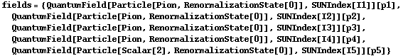 fields = {QuantumField[Particle[Pion, RenormalizationState[0]], SUNIndex[I1]][p1], QuantumField[Particle[Pion, RenormalizationState[0]], SUNIndex[I2]][p2], QuantumField[Particle[Pion, RenormalizationState[0]], SUNIndex[I3]][p3], QuantumField[Particle[Pion, RenormalizationState[0]], SUNIndex[I4]][p4], QuantumField[Particle[Scalar[2], RenormalizationState[0]], SUNIndex[I5]][p5]}