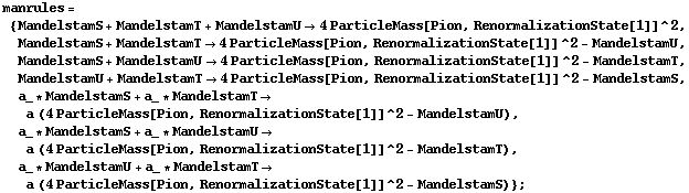 manrules = {MandelstamS + MandelstamT + MandelstamU -> 4 ParticleMass[Pion, RenormalizationState[1]]^2, MandelstamS + MandelstamT -> 4 ParticleMass[Pion, RenormalizationState[1]]^2 - MandelstamU, MandelstamS + MandelstamU -> 4 ParticleMass[Pion, RenormalizationState[1]]^2 - MandelstamT, MandelstamU + MandelstamT -> 4 ParticleMass[Pion, RenormalizationState[1]]^2 - MandelstamS, a_ * MandelstamS + a_ * MandelstamT -> a (4 ParticleMass[Pion, RenormalizationState[1]]^2 - MandelstamU), a_ * MandelstamS + a_ * MandelstamU -> a (4 ParticleMass[Pion, RenormalizationState[1]]^2 - MandelstamT), a_ * MandelstamU + a_ * MandelstamT -> a (4 ParticleMass[Pion, RenormalizationState[1]]^2 - MandelstamS)} ;