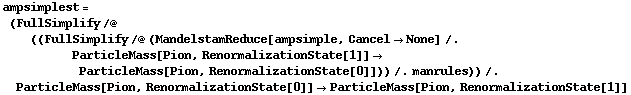 ampsimplest = (FullSimplify /@ ((FullSimplify /@ (MandelstamReduce[ampsimple, Cancel -> None] /. ParticleMass[Pion, RenormalizationState[1]] -> ParticleMass[Pion, RenormalizationState[0]])) /. manrules)) /. ParticleMass[Pion, RenormalizationState[0]] -> ParticleMass[Pion, RenormalizationState[1]]