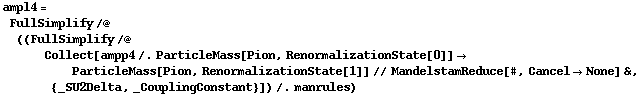 ampl4 = FullSimplify /@ ((FullSimplify /@ Collect[ampp4 /. ParticleMass[Pion, RenormalizationState[0]] -> ParticleMass[Pion, RenormalizationState[1]] // MandelstamReduce[#, Cancel -> None] &, {_SU2Delta, _CouplingConstant}]) /. manrules)