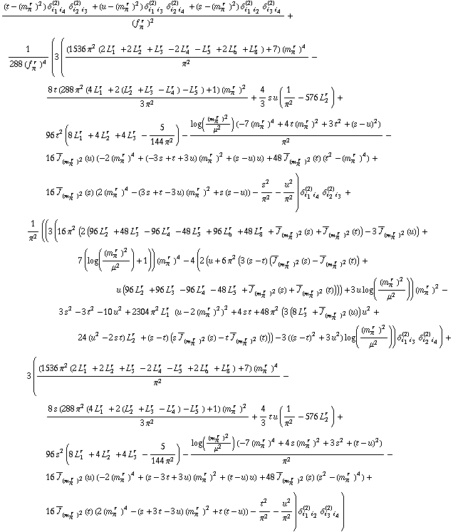 ((t - (m _ π^(� r  ))^2) δ _ (i _ 1 i _ 4)^(2) δ _ (i _ 2 i _ 3)^(2) + (u - (m _ π^(� r  ))^2) δ _ (i _ 1 i _ 3)^(2) δ _ (i _ 2 i _ 4)^(2) + (s - (m _ π^(� r  ))^2) δ _ (i _ 1 i _ 2)^(2) δ _ (i _ 3 i _ 4)^(2))/(f _ π^(� r  ))^2 + 1/(288 (f _ π^(� r  ))^4) (3 (((1536 π^2 (2 L _ 1^(r  ) + 2 L _ 2^(r  ) + L _ 3^(r  ) - 2 L _ 4^(r  ) - L _ 5^(r  ) + 2 L _ 6^(r  ) + L _ 8^(r  )) + 7) (m _ π^(� r  ))^4)/π^2 - (8 t (288 π^2 (4 L _ 1^(r  ) + 2 (L _ 2^(r  ) + L _ 3^(r  ) - L _ 4^(r  )) - L _ 5^(r  )) + 1) (m _ π^(� r  ))^2)/(3 π^2) + 4/3 s u (1/π^2 - 576 L _ 2^(r  )) + 96 t^2 (8 L _ 1^(r  ) + 4 L _ 2^(r  ) + 4 L _ 3^(r  ) - 5/(144 π^2)) - (log((m _ π^(� r  ))^2/μ^2) (-7 (m _ π^(� r  ))^4 + 4 t (m _ π^(� r  ))^2 + 3 t^2 + (s - u)^2))/π^2 - 16 Overscript[J, _] _ (m _ π^(� r  ))^2(u) (-2 (m _ π^(� r  ))^4 + (-3 s + t + 3 u) (m _ π^(� r  ))^2 + (s - u) u) + 48 Overscript[J, _] _ (m _ π^(� r  ))^2(t) (t^2 - (m _ π^(� r  ))^4) + 16 Overscript[J, _] _ (m _ π^(� r  ))^2(s) (2 (m _ π^(� r  ))^4 - (3 s + t - 3 u) (m _ π^(� r  ))^2 + s (s - u)) - s^2/π^2 - u^2/π^2) δ _ (i _ 1 i _ 4)^(2) δ _ (i _ 2 i _ 3)^(2) + 1/π^2 ((3 (16 π^2 (2 (96 L _ 2^(r  ) + 48 L _ 3^(r  ) - 96 L _ 4^(r  ) - 48 L _ 5^(r  ) + 96 L _ 6^(r  ) + 48 L _ 8^(r  ) + Overscript[J, _] _ (m _ π^(� r  ))^2(s) + Overscript[J, _] _ (m _ π^(� r  ))^2(t)) - 3 Overscript[J, _] _ (m _ π^(� r  ))^2(u)) + 7 (log((m _ π^(� r  ))^2/μ^2) + 1)) (m _ π^(� r  ))^4 - 4 (2 (u + 6 π^2 (3 (s - t) (Overscript[J, _] _ (m _ π^(� r  ))^2(s) - Overscript[J, _] _ (m _ π^(� r  ))^2(t)) + u (96 L _ 2^(r  ) + 96 L _ 3^(r  ) - 96 L _ 4^(r  ) - 48 L _ 5^(r  ) + Overscript[J, _] _ (m _ π^(� r  ))^2(s) + Overscript[J, _] _ (m _ π^(� r  ))^2(t)))) + 3 u log((m _ π^(� r  ))^2/μ^2)) (m _ π^(� r  ))^2 - 3 s^2 - 3 t^2 - 10 u^2 + 2304 π^2 L _ 1^(r  ) (u - 2 (m _ π^(� r  ))^2)^2 + 4 s t + 48 π^2 (3 (8 L _ 3^(r  ) + Overscript[J, _] _ (m _ π^(� r  ))^2(u)) u^2 + 24 (u^2 - 2 s t) L _ 2^(r  ) + (s - t) (s Overscript[J, _] _ (m _ π^(� r  ))^2(s) - t Overscript[J, _] _ (m _ π^(� r  ))^2(t))) - 3 ((s - t)^2 + 3 u^2) log((m _ π^(� r  ))^2/μ^2)) δ _ (i _ 1 i _ 3)^(2) δ _ (i _ 2 i _ 4)^(2)) + 3 (((1536 π^2 (2 L _ 1^(r  ) + 2 L _ 2^(r  ) + L _ 3^(r  ) - 2 L _ 4^(r  ) - L _ 5^(r  ) + 2 L _ 6^(r  ) + L _ 8^(r  )) + 7) (m _ π^(� r  ))^4)/π^2 - (8 s (288 π^2 (4 L _ 1^(r  ) + 2 (L _ 2^(r  ) + L _ 3^(r  ) - L _ 4^(r  )) - L _ 5^(r  )) + 1) (m _ π^(� r  ))^2)/(3 π^2) + 4/3 t u (1/π^2 - 576 L _ 2^(r  )) + 96 s^2 (8 L _ 1^(r  ) + 4 L _ 2^(r  ) + 4 L _ 3^(r  ) - 5/(144 π^2)) - (log((m _ π^(� r  ))^2/μ^2) (-7 (m _ π^(� r  ))^4 + 4 s (m _ π^(� r  ))^2 + 3 s^2 + (t - u)^2))/π^2 - 16 Overscript[J, _] _ (m _ π^(� r  ))^2(u) (-2 (m _ π^(� r  ))^4 + (s - 3 t + 3 u) (m _ π^(� r  ))^2 + (t - u) u) + 48 Overscript[J, _] _ (m _ π^(� r  ))^2(s) (s^2 - (m _ π^(� r  ))^4) + 16 Overscript[J, _] _ (m _ π^(� r  ))^2(t) (2 (m _ π^(� r  ))^4 - (s + 3 t - 3 u) (m _ π^(� r  ))^2 + t (t - u)) - t^2/π^2 - u^2/π^2) δ _ (i _ 1 i _ 2)^(2) δ _ (i _ 3 i _ 4)^(2))