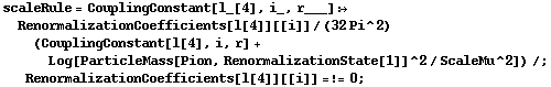 scaleRule = CouplingConstant[l_[4], i_, r___] :> RenormalizationCoefficients[l[4]][[i]]/(32 Pi^2) (CouplingConstant[l[4], i, r] + Log[ParticleMass[Pion, RenormalizationState[1]]^2/ScaleMu^2]) /; RenormalizationCoefficients[l[4]][[i]] =!= 0 ;