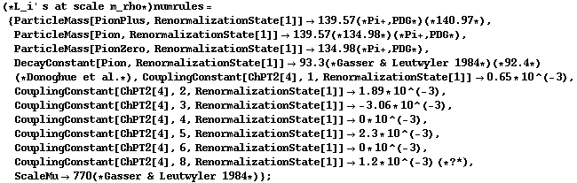 (* L_i ' s at scale m_rho *) numrules = {ParticleMass[PionPlus, RenormalizationState[1]] -> 139.57 (* Pi +, PDG *) (* 140.97 *), ParticleMass[Pion, RenormalizationState[1]] -> 139.57 (* 134.98 *) (* Pi +, PDG *), ParticleMass[PionZero, RenormalizationState[1]] -> 134.98 (* Pi +, PDG *), DecayConstant[Pion, RenormalizationState[1]] -> 93.3 (* Gasser & Leutwyler 1984 *) (* 92.4 *) (* Donoghue et al . *), CouplingConstant[ChPT2[4], 1, RenormalizationState[1]] -> 0.65 * 10^(-3), CouplingConstant[ChPT2[4], 2, RenormalizationState[1]] -> 1.89 * 10^(-3), CouplingConstant[ChPT2[4], 3, RenormalizationState[1]] -> -3.06 * 10^(-3), CouplingConstant[ChPT2[4], 4, RenormalizationState[1]] -> 0 * 10^(-3), CouplingConstant[ChPT2[4], 5, RenormalizationState[1]] -> 2.3 * 10^(-3), CouplingConstant[ChPT2[4], 6, RenormalizationState[1]] -> 0 * 10^(-3), CouplingConstant[ChPT2[4], 8, RenormalizationState[1]] -> 1.2 * 10^(-3) (* ? *), ScaleMu -> 770 (* Gasser & Leutwyler 1984 *)} ;