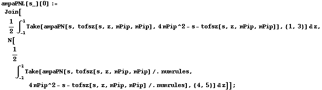 ampaPNL[s_][0] := Join[1/2 ∫ _ (-1)^1 Take[ampaPN[s, tofsz[s, z, mPip, mPip], 4 mPip^2 - s - tofsz[s, z, mPip, mPip]], {1, 3}] d z, N[1/2 ∫ _ (-1)^1 Take[ampaPN[s, tofsz[s, z, mPip, mPip] /. numrules, 4 mPip^2 - s - tofsz[s, z, mPip, mPip] /. numrules], {4, 5}] d z]] ;