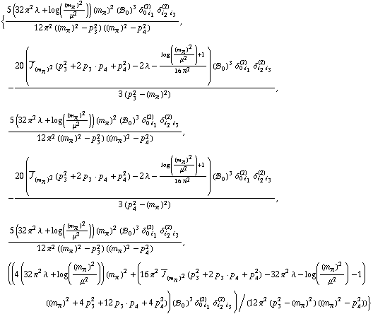 {(5 (32 π^2 λ + log((m _ π^(�   ))^2/μ^2)) (m _ π^(�   ))^2 (!, _ 0^(  ))^3 δ _ (0 i _ 1)^(2) δ _ (i _ 2 i _ 3)^(2))/(12 π^2 ((m _ π^(�   ))^2 - p _ 3^2) ((m _ π^(�   ))^2 - p _ 4^2)), -(20 (Overscript[J, _] _ (m _ π^(�   ))^2(p _ 3^2 + 2 p _ 3  &middot;  p _ 4 + p _ 4^2) - 2 λ - (log((m _ π^(�   ))^2/μ^2) + 1)/(16 π^2)) (!, _ 0^(  ))^3 δ _ (0 i _ 1)^(2) δ _ (i _ 2 i _ 3)^(2))/(3 (p _ 3^2 - (m _ π^(�   ))^2)), (5 (32 π^2 λ + log((m _ π^(�   ))^2/μ^2)) (m _ π^(�   ))^2 (!, _ 0^(  ))^3 δ _ (0 i _ 1)^(2) δ _ (i _ 2 i _ 3)^(2))/(12 π^2 ((m _ π^(�   ))^2 - p _ 3^2) ((m _ π^(�   ))^2 - p _ 4^2)), -(20 (Overscript[J, _] _ (m _ π^(�   ))^2(p _ 3^2 + 2 p _ 3  &middot;  p _ 4 + p _ 4^2) - 2 λ - (log((m _ π^(�   ))^2/μ^2) + 1)/(16 π^2)) (!, _ 0^(  ))^3 δ _ (0 i _ 1)^(2) δ _ (i _ 2 i _ 3)^(2))/(3 (p _ 4^2 - (m _ π^(�   ))^2)), (5 (32 π^2 λ + log((m _ π^(�   ))^2/μ^2)) (m _ π^(�   ))^2 (!, _ 0^(  ))^3 δ _ (0 i _ 1)^(2) δ _ (i _ 2 i _ 3)^(2))/(12 π^2 ((m _ π^(�   ))^2 - p _ 3^2) ((m _ π^(�   ))^2 - p _ 4^2)), ((4 (32 π^2 λ + log((m _ π^(�   ))^2/μ^2)) (m _ π^(�   ))^2 + (16 π^2 Overscript[J, _] _ (m _ π^(�   ))^2(p _ 3^2 + 2 p _ 3  &middot;  p _ 4 + p _ 4^2) - 32 π^2 λ - log((m _ π^(�   ))^2/μ^2) - 1) ((m _ π^(�   ))^2 + 4 p _ 3^2 + 12 p _ 3  &middot;  p _ 4 + 4 p _ 4^2)) (!, _ 0^(  ))^3 δ _ (0 i _ 1)^(2) δ _ (i _ 2 i _ 3)^(2))/(12 π^2 (p _ 3^2 - (m _ π^(�   ))^2) ((m _ π^(�   ))^2 - p _ 4^2))}