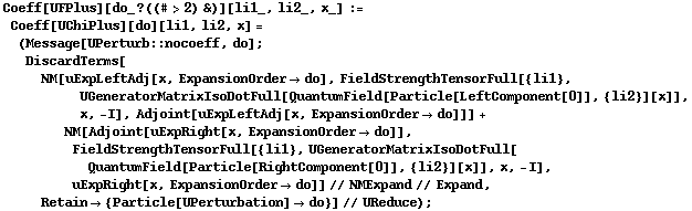 Coeff[UFPlus][do_ ? ((# > 2) &)][li1_, li2_, x_] := Coeff[UChiPlus][do][li1, li2, x] = (Message[UPerturb :: nocoeff, do] ; DiscardTerms[NM[uExpLeftAdj[x, ExpansionOrder -> do], FieldStrengthTensorFull[{li1}, UGeneratorMatrixIsoDotFull[QuantumField[Particle[LeftComponent[0]], {li2}][x]], x, -I], Adjoint[uExpLeftAdj[x, ExpansionOrder -> do]]] + NM[Adjoint[uExpRight[x, ExpansionOrder -> do]], FieldStrengthTensorFull[{li1}, UGeneratorMatrixIsoDotFull[QuantumField[Particle[RightComponent[0]], {li2}][x]], x, -I], uExpRight[x, ExpansionOrder -> do]] // NMExpand // Expand, Retain -> {Particle[UPerturbation] -> do}] // UReduce) ;