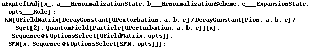 uExpLeftAdj[x_, a___RenormalizationState, b___RenormalizationScheme, c___ExpansionState, opts___Rule] := NM[UFieldMatrix[DecayConstant[UPerturbation, a, b, c]/DecayConstant[Pion, a, b, c]/Sqrt[2], QuantumField[Particle[UPerturbation, a, b, c]][x], Sequence @@ OptionsSelect[UFieldMatrix, opts]], SMM[x, Sequence @@ OptionsSelect[SMM, opts]]] ;