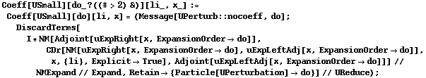 Coeff[USmall][do_ ? ((# > 2) &)][li_, x_] := Coeff[USmall][do][li, x] = (Message[UPerturb :: nocoeff, do] ; DiscardTerms[I * NM[Adjoint[uExpRight[x, ExpansionOrder -> do]], CDr[NM[uExpRight[x, ExpansionOrder -> do], uExpLeftAdj[x, ExpansionOrder -> do]], x, {li}, Explicit -> True], Adjoint[uExpLeftAdj[x, ExpansionOrder -> do]]] // NMExpand // Expand, Retain -> {Particle[UPerturbation] -> do}] // UReduce) ;