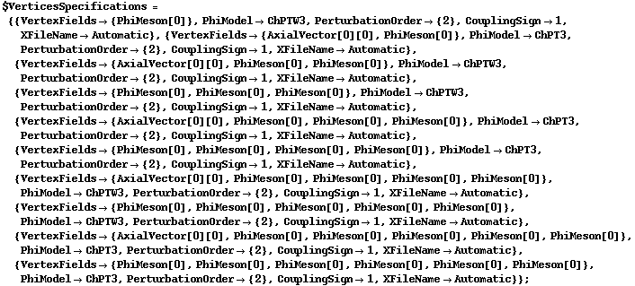 $VerticesSpecifications = {{VertexFields -> {PhiMeson[0]}, PhiModel -> ChPTW3, PerturbationOrder -> {2}, CouplingSign -> 1, XFileName -> Automatic}, {VertexFields -> {AxialVector[0][0], PhiMeson[0]}, PhiModel -> ChPT3, PerturbationOrder -> {2}, CouplingSign -> 1, XFileName -> Automatic}, {VertexFields -> {AxialVector[0][0], PhiMeson[0], PhiMeson[0]}, PhiModel -> ChPTW3, PerturbationOrder -> {2}, CouplingSign -> 1, XFileName -> Automatic}, {VertexFields -> {PhiMeson[0], PhiMeson[0], PhiMeson[0]}, PhiModel -> ChPTW3, PerturbationOrder -> {2}, CouplingSign -> 1, XFileName -> Automatic}, {VertexFields -> {AxialVector[0][0], PhiMeson[0], PhiMeson[0], PhiMeson[0]}, PhiModel -> ChPT3, PerturbationOrder -> {2}, CouplingSign -> 1, XFileName -> Automatic}, {VertexFields -> {PhiMeson[0], PhiMeson[0], PhiMeson[0], PhiMeson[0]}, PhiModel -> ChPT3, PerturbationOrder -> {2}, CouplingSign -> 1, XFileName -> Automatic}, {VertexFields -> {AxialVector[0][0], PhiMeson[0], PhiMeson[0], PhiMeson[0], PhiMeson[0]}, PhiModel -> ChPTW3, PerturbationOrder -> {2}, CouplingSign -> 1, XFileName -> Automatic}, {VertexFields -> {PhiMeson[0], PhiMeson[0], PhiMeson[0], PhiMeson[0], PhiMeson[0]}, PhiModel -> ChPTW3, PerturbationOrder -> {2}, CouplingSign -> 1, XFileName -> Automatic}, {VertexFields -> {AxialVector[0][0], PhiMeson[0], PhiMeson[0], PhiMeson[0], PhiMeson[0], PhiMeson[0]}, PhiModel -> ChPT3, PerturbationOrder -> {2}, CouplingSign -> 1, XFileName -> Automatic}, {VertexFields -> {PhiMeson[0], PhiMeson[0], PhiMeson[0], PhiMeson[0], PhiMeson[0], PhiMeson[0]}, PhiModel -> ChPT3, PerturbationOrder -> {2}, CouplingSign -> 1, XFileName -> Automatic}} ;
