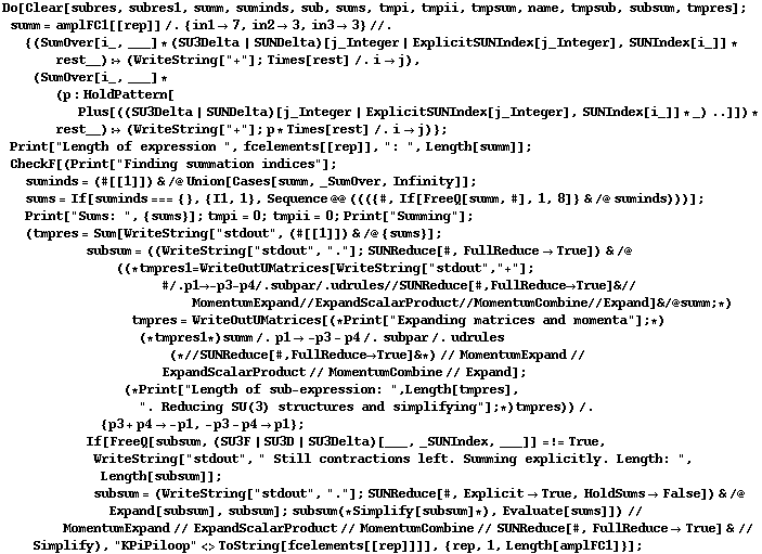 Do[Clear[subres, subres1, summ, suminds, sub, sums, tmpi, tmpii, tmpsum, name, tmpsub, subsum, tmpres] ; summ = amplFC1[[rep]] /. {in1 -> 7, in2 -> 3, in3 -> 3} //. {(SumOver[i_, ___] * (SU3Delta | SUNDelta)[j_Integer | ExplicitSUNIndex[j_Integer], SUNIndex[i_]] * rest__) :> (WriteString["+"] ; Times[rest] /. i -> j), (SumOver[i_, ___] * (p : HoldPattern[Plus[((SU3Delta | SUNDelta)[j_Integer | ExplicitSUNIndex[j_Integer], SUNIndex[i_]] * _) ..]]) * rest__) :> (WriteString["+"] ; p * Times[rest] /. i -> j)} ; Print["Length of expression ", fcelements[[rep]], ": ", Length[summ]] ; CheckF[(Print["Finding summation indices"] ; suminds = (#[[1]]) & /@ Union[Cases[summ, _SumOver, Infinity]] ; sums = If[suminds === {}, {I1, 1}, Sequence @@ ((({#, If[FreeQ[summ, #], 1, 8]} & /@ suminds)))] ; Print["Sums: ", {sums}] ; tmpi = 0 ; tmpii = 0 ; Print["Summing"] ; (tmpres = Sum[WriteString["stdout", (#[[1]]) & /@ {sums}] ; subsum = ((WriteString["stdout", "."] ; SUNReduce[#, FullReduce -> True]) & /@ ((* tmpres1 = WriteOutUMatrices[WriteString["stdout", "+"] ; # /. p1 -> -p3 - p4 /. subpar /. udrules // SUNReduce[#, FullReduce -> True] & // MomentumExpand // ExpandScalarProduct // MomentumCombine // Expand] & /@ summ ; *) tmpres = WriteOutUMatrices[(* Print["Expanding matrices and momenta"] ; *) (* tmpres1 *) summ /. p1 -> -p3 - p4 /. subpar /. udrules (* // SUNReduce[#, FullReduce -> True] & *) // MomentumExpand // ExpandScalarProduct // MomentumCombine // Expand] ; (* Print["Length of sub-expression: ", Length[tmpres], ". Reducing SU(3) structures and simplifying"] ; *) tmpres)) /. {p3 + p4 -> -p1, -p3 - p4 -> p1} ; If[FreeQ[subsum, (SU3F | SU3D | SU3Delta)[___, _SUNIndex, ___]] =!= True, WriteString["stdout", " Still contractions left. Summing explicitly. Length: ", Length[subsum]] ; subsum = (WriteString["stdout", "."] ; SUNReduce[#, Explicit -> True, HoldSums -> False]) & /@ Expand[subsum], subsum] ; subsum (* Simplify[subsum] *), Evaluate[sums]]) // MomentumExpand // ExpandScalarProduct // MomentumCombine // SUNReduce[#, FullReduce -> True] & // Simplify), "KPiPiloop" <> ToString[fcelements[[rep]]]], {rep, 1, Length[amplFC1]}] ;