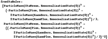 fromEtaRules = {ParticleMass[EtaMeson, RenormalizationState[0]]^2 -> (-ParticleMass[Pion, RenormalizationState[0]]^2 + 2 ParticleMass[KaonZero, RenormalizationState[0]]^2 + 2 ParticleMass[KaonPlus, RenormalizationState[0]]^2)/3, ParticleMass[EtaMeson, RenormalizationState[0]]^4 -> ((-ParticleMass[Pion, RenormalizationState[0]]^2 + 2 ParticleMass[KaonZero, RenormalizationState[0]]^2 + 2 ParticleMass[KaonPlus, RenormalizationState[0]]^2)/3)^2}