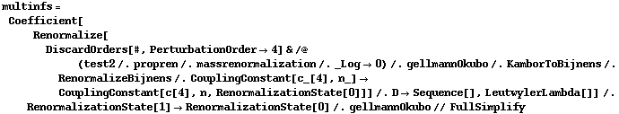multinfs = Coefficient[Renormalize[DiscardOrders[#, PerturbationOrder -> 4] & /@ (test2 /. propren /. massrenormalization /. _Log -> 0) /. gellmannOkubo /. KamborToBijnens /. RenormalizeBijnens /. CouplingConstant[c_[4], n_] -> CouplingConstant[c[4], n, RenormalizationState[0]]] /. D -> Sequence[], LeutwylerLambda[]] /. RenormalizationState[1] -> RenormalizationState[0] /. gellmannOkubo // FullSimplify