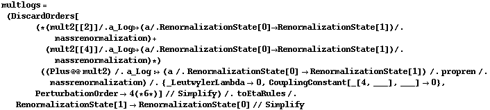 multlogs = (DiscardOrders[(* (mult2[[2]] /. a_Log :> (a /. RenormalizationState[0] -> RenormalizationState[1]) /. massrenormalization) + (mult2[[4]] /. a_Log :> (a /. RenormalizationState[0] -> RenormalizationState[1]) /. massrenormalization) *) ((Plus @@ mult2) /. a_Log :> (a /. RenormalizationState[0] -> RenormalizationState[1]) /. propren /. massrenormalization) /. {_LeutwylerLambda -> 0, CouplingConstant[_[4, ___], ___] -> 0}, PerturbationOrder -> 4 (* 6 *)] // Simplify) /. toEtaRules /. RenormalizationState[1] -> RenormalizationState[0] // Simplify