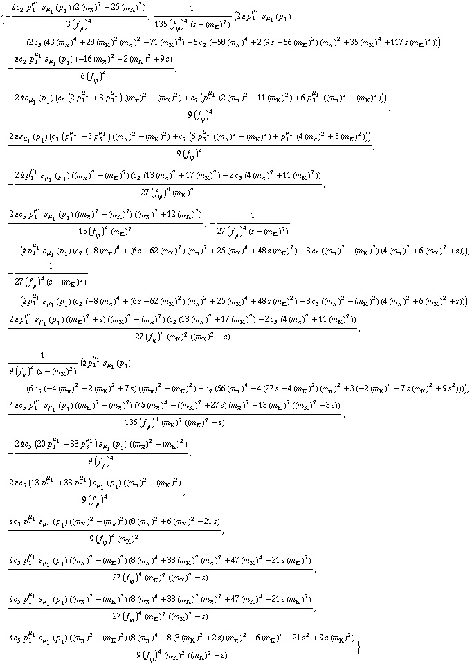 {-(i c _ 2^(  ) p _ 1^μ _ 1 � _ μ _ 1(p _ 1) (2 (m _ π^(�   ))^2 + 25 (m _ K^(�   ))^2))/(3 (f _ ϕ^(�   ))^4), 1/(135 (f _ ϕ^(�   ))^4 (s - (m _ K^(�   ))^2)) (2 i p _ 1^μ _ 1 � _ μ _ 1(p _ 1) (2 c _ 5^(  ) (43 (m _ π^(�   ))^4 + 28 (m _ K^(�   ))^2 (m _ π^(�   ))^2 - 71 (m _ K^(�   ))^4) + 5 c _ 2^(  ) (-58 (m _ π^(�   ))^4 + 2 (9 s - 56 (m _ K^(�   ))^2) (m _ π^(�   ))^2 + 35 (m _ K^(�   ))^4 + 117 s (m _ K^(�   ))^2))), -(i c _ 2^(  ) p _ 1^μ _ 1 � _ μ _ 1(p _ 1) (-16 (m _ π^(�   ))^2 + 2 (m _ K^(�   ))^2 + 9 s))/(6 (f _ ϕ^(�   ))^4), -(2 i � _ μ _ 1(p _ 1) (c _ 5^(  ) (2 p _ 1^μ _ 1 + 3 p _ 3^μ _ 1) ((m _ π^(�   ))^2 - (m _ K^(�   ))^2) + c _ 2^(  ) (p _ 1^μ _ 1 (2 (m _ π^(�   ))^2 - 11 (m _ K^(�   ))^2) + 6 p _ 3^μ _ 1 ((m _ π^(�   ))^2 - (m _ K^(�   ))^2))))/(9 (f _ ϕ^(�   ))^4), (2 i � _ μ _ 1(p _ 1) (c _ 5^(  ) (p _ 1^μ _ 1 + 3 p _ 3^μ _ 1) ((m _ π^(�   ))^2 - (m _ K^(�   ))^2) + c _ 2^(  ) (6 p _ 3^μ _ 1 ((m _ π^(�   ))^2 - (m _ K^(�   ))^2) + p _ 1^μ _ 1 (4 (m _ π^(�   ))^2 + 5 (m _ K^(�   ))^2))))/(9 (f _ ϕ^(�   ))^4), -(2 i p _ 1^μ _ 1 � _ μ _ 1(p _ 1) ((m _ π^(�   ))^2 - (m _ K^(�   ))^2) (c _ 2^(  ) (13 (m _ π^(�   ))^2 + 17 (m _ K^(�   ))^2) - 2 c _ 5^(  ) (4 (m _ π^(�   ))^2 + 11 (m _ K^(�   ))^2)))/(27 (f _ ϕ^(�   ))^4 (m _ K^(�   ))^2), (2 i c _ 5^(  ) p _ 1^μ _ 1 � _ μ _ 1(p _ 1) ((m _ π^(�   ))^2 - (m _ K^(�   ))^2) ((m _ π^(�   ))^2 + 12 (m _ K^(�   ))^2))/(15 (f _ ϕ^(�   ))^4 (m _ K^(�   ))^2), -1/(27 (f _ ϕ^(�   ))^4 (s - (m _ K^(�   ))^2)) (i p _ 1^μ _ 1 � _ μ _ 1(p _ 1) (c _ 2^(  ) (-8 (m _ π^(�   ))^4 + (6 s - 62 (m _ K^(�   ))^2) (m _ π^(�   ))^2 + 25 (m _ K^(�   ))^4 + 48 s (m _ K^(�   ))^2) - 3 c _ 5^(  ) ((m _ π^(�   ))^2 - (m _ K^(�   ))^2) (4 (m _ π^(�   ))^2 + 6 (m _ K^(�   ))^2 + s))), -1/(27 (f _ ϕ^(�   ))^4 (s - (m _ K^(�   ))^2)) (i p _ 1^μ _ 1 � _ μ _ 1(p _ 1) (c _ 2^(  ) (-8 (m _ π^(�   ))^4 + (6 s - 62 (m _ K^(�   ))^2) (m _ π^(�   ))^2 + 25 (m _ K^(�   ))^4 + 48 s (m _ K^(�   ))^2) - 3 c _ 5^(  ) ((m _ π^(�   ))^2 - (m _ K^(�   ))^2) (4 (m _ π^(�   ))^2 + 6 (m _ K^(�   ))^2 + s))), (2 i p _ 1^μ _ 1 � _ μ _ 1(p _ 1) ((m _ K^(�   ))^2 + s) ((m _ K^(�   ))^2 - (m _ π^(�   ))^2) (c _ 2^(  ) (13 (m _ π^(�   ))^2 + 17 (m _ K^(�   ))^2) - 2 c _ 5^(  ) (4 (m _ π^(�   ))^2 + 11 (m _ K^(�   ))^2)))/(27 (f _ ϕ^(�   ))^4 (m _ K^(�   ))^2 ((m _ K^(�   ))^2 - s)), 1/(9 (f _ ϕ^(�   ))^4 (s - (m _ K^(�   ))^2)) (i p _ 1^μ _ 1 � _ μ _ 1(p _ 1) (6 c _ 5^(  ) (-4 (m _ π^(�   ))^2 - 2 (m _ K^(�   ))^2 + 7 s) ((m _ π^(�   ))^2 - (m _ K^(�   ))^2) + c _ 2^(  ) (56 (m _ π^(�   ))^4 - 4 (27 s - 4 (m _ K^(�   ))^2) (m _ π^(�   ))^2 + 3 (-2 (m _ K^(�   ))^4 + 7 s (m _ K^(�   ))^2 + 9 s^2)))), (4 i c _ 5^(  ) p _ 1^μ _ 1 � _ μ _ 1(p _ 1) ((m _ K^(�   ))^2 - (m _ π^(�   ))^2) (75 (m _ π^(�   ))^4 - ((m _ K^(�   ))^2 + 27 s) (m _ π^(�   ))^2 + 13 (m _ K^(�   ))^2 ((m _ K^(�   ))^2 - 3 s)))/(135 (f _ ϕ^(�   ))^4 (m _ K^(�   ))^2 ((m _ K^(�   ))^2 - s)), -(2 i c _ 5^(  ) (20 p _ 1^μ _ 1 + 33 p _ 3^μ _ 1) � _ μ _ 1(p _ 1) ((m _ π^(�   ))^2 - (m _ K^(�   ))^2))/(9 (f _ ϕ^(�   ))^4), (2 i c _ 5^(  ) (13 p _ 1^μ _ 1 + 33 p _ 3^μ _ 1) � _ μ _ 1(p _ 1) ((m _ π^(�   ))^2 - (m _ K^(�   ))^2))/(9 (f _ ϕ^(�   ))^4), (i c _ 5^(  ) p _ 1^μ _ 1 � _ μ _ 1(p _ 1) ((m _ K^(�   ))^2 - (m _ π^(�   ))^2) (8 (m _ π^(�   ))^2 + 6 (m _ K^(�   ))^2 - 21 s))/(9 (f _ ϕ^(�   ))^4 (m _ K^(�   ))^2), (i c _ 5^(  ) p _ 1^μ _ 1 � _ μ _ 1(p _ 1) ((m _ π^(�   ))^2 - (m _ K^(�   ))^2) (8 (m _ π^(�   ))^4 + 38 (m _ K^(�   ))^2 (m _ π^(�   ))^2 + 47 (m _ K^(�   ))^4 - 21 s (m _ K^(�   ))^2))/(27 (f _ ϕ^(�   ))^4 (m _ K^(�   ))^2 ((m _ K^(�   ))^2 - s)), (i c _ 5^(  ) p _ 1^μ _ 1 � _ μ _ 1(p _ 1) ((m _ π^(�   ))^2 - (m _ K^(�   ))^2) (8 (m _ π^(�   ))^4 + 38 (m _ K^(�   ))^2 (m _ π^(�   ))^2 + 47 (m _ K^(�   ))^4 - 21 s (m _ K^(�   ))^2))/(27 (f _ ϕ^(�   ))^4 (m _ K^(�   ))^2 ((m _ K^(�   ))^2 - s)), (i c _ 5^(  ) p _ 1^μ _ 1 � _ μ _ 1(p _ 1) ((m _ π^(�   ))^2 - (m _ K^(�   ))^2) (8 (m _ π^(�   ))^4 - 8 (3 (m _ K^(�   ))^2 + 2 s) (m _ π^(�   ))^2 - 6 (m _ K^(�   ))^4 + 21 s^2 + 9 s (m _ K^(�   ))^2))/(9 (f _ ϕ^(�   ))^4 (m _ K^(�   ))^2 ((m _ K^(�   ))^2 - s))}