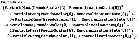 toEtaRules = {ParticleMass[PseudoScalar[2], RenormalizationState[0]]^2 - 4 ParticleMass[PseudoScalar[6], RenormalizationState[0]]^2 :> -3 * ParticleMass[PseudoScalar[11], RenormalizationState[0]]^2, -ParticleMass[PseudoScalar[2], RenormalizationState[0]]^2 + 4 ParticleMass[PseudoScalar[6], RenormalizationState[0]]^2 :> 3 * ParticleMass[PseudoScalar[11], RenormalizationState[0]]^2} ;