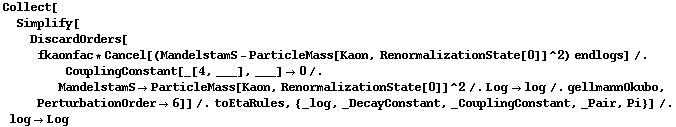 Collect[Simplify[DiscardOrders[fkaonfac * Cancel[(MandelstamS - ParticleMass[Kaon, RenormalizationState[0]]^2) endlogs] /. CouplingConstant[_[4, ___], ___] -> 0 /. MandelstamS -> ParticleMass[Kaon, RenormalizationState[0]]^2 /. Log -> log /. gellmannOkubo, PerturbationOrder -> 6]] /. toEtaRules, {_log, _DecayConstant, _CouplingConstant, _Pair, Pi}] /. log -> Log
