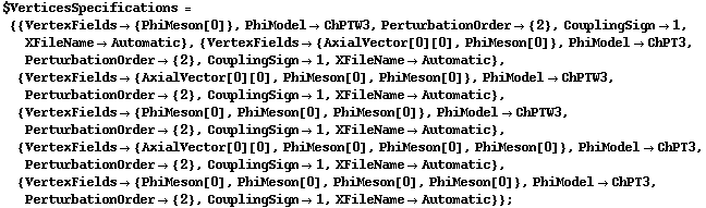 $VerticesSpecifications = {{VertexFields -> {PhiMeson[0]}, PhiModel -> ChPTW3, PerturbationOrder -> {2}, CouplingSign -> 1, XFileName -> Automatic}, {VertexFields -> {AxialVector[0][0], PhiMeson[0]}, PhiModel -> ChPT3, PerturbationOrder -> {2}, CouplingSign -> 1, XFileName -> Automatic}, {VertexFields -> {AxialVector[0][0], PhiMeson[0], PhiMeson[0]}, PhiModel -> ChPTW3, PerturbationOrder -> {2}, CouplingSign -> 1, XFileName -> Automatic}, {VertexFields -> {PhiMeson[0], PhiMeson[0], PhiMeson[0]}, PhiModel -> ChPTW3, PerturbationOrder -> {2}, CouplingSign -> 1, XFileName -> Automatic}, {VertexFields -> {AxialVector[0][0], PhiMeson[0], PhiMeson[0], PhiMeson[0]}, PhiModel -> ChPT3, PerturbationOrder -> {2}, CouplingSign -> 1, XFileName -> Automatic}, {VertexFields -> {PhiMeson[0], PhiMeson[0], PhiMeson[0], PhiMeson[0]}, PhiModel -> ChPT3, PerturbationOrder -> {2}, CouplingSign -> 1, XFileName -> Automatic}} ;