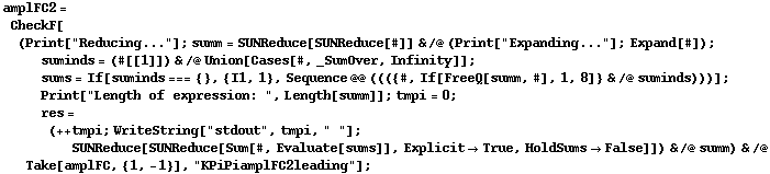amplFC2 = CheckF[(Print["Reducing..."] ; summ = SUNReduce[SUNReduce[#]] & /@ (Print["Expanding..."] ; Expand[#]) ; suminds = (#[[1]]) & /@ Union[Cases[#, _SumOver, Infinity]] ; sums = If[suminds === {}, {I1, 1}, Sequence @@ ((({#, If[FreeQ[summ, #], 1, 8]} & /@ suminds)))] ; Print["Length of expression: ", Length[summ]] ; tmpi = 0 ; res = (++ tmpi ; WriteString["stdout", tmpi, " "] ; SUNReduce[SUNReduce[Sum[#, Evaluate[sums]], Explicit -> True, HoldSums -> False]]) & /@ summ) & /@ Take[amplFC, {1, -1}], "KPiPiamplFC2leading"] ;