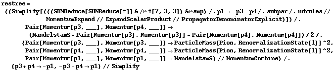 restree = ((Simplify[(((SUNReduce[SUNReduce[#]] & /@ #[7, 3, 3]) & @ amp) /. p1 -> -p3 - p4 /. subpar /. udrules // MomentumExpand // ExpandScalarProduct // PropagatorDenominatorExplicit)]) /. Pair[Momentum[p3, ___], Momentum[p4, ___]] -> (MandelstamS - Pair[Momentum[p3], Momentum[p3]] - Pair[Momentum[p4], Momentum[p4]])/2 /. {Pair[Momentum[p3, ___], Momentum[p3, ___]] -> ParticleMass[Pion, RenormalizationState[1]]^2, Pair[Momentum[p4, ___], Momentum[p4, ___]] -> ParticleMass[Pion, RenormalizationState[1]]^2, Pair[Momentum[p1, ___], Momentum[p1, ___]] -> MandelstamS} // MomentumCombine) /. {p3 + p4 -> -p1, -p3 - p4 -> p1} // Simplify