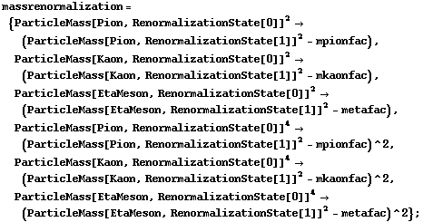 massrenormalization = {ParticleMass[Pion, RenormalizationState[0]]^2 -> (ParticleMass[Pion, RenormalizationState[1]]^2 - mpionfac), ParticleMass[Kaon, RenormalizationState[0]]^2 -> (ParticleMass[Kaon, RenormalizationState[1]]^2 - mkaonfac), ParticleMass[EtaMeson, RenormalizationState[0]]^2 -> (ParticleMass[EtaMeson, RenormalizationState[1]]^2 - metafac), ParticleMass[Pion, RenormalizationState[0]]^4 -> (ParticleMass[Pion, RenormalizationState[1]]^2 - mpionfac)^2, ParticleMass[Kaon, RenormalizationState[0]]^4 -> (ParticleMass[Kaon, RenormalizationState[1]]^2 - mkaonfac)^2, ParticleMass[EtaMeson, RenormalizationState[0]]^4 -> (ParticleMass[EtaMeson, RenormalizationState[1]]^2 - metafac)^2} ;