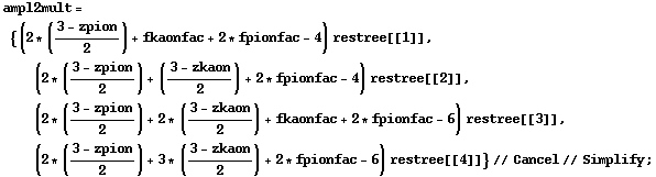 ampl2mult = {(2 * ((3 - zpion)/2) + fkaonfac + 2 * fpionfac - 4) restree[[1]], (2 * ((3 - zpion)/2) + ((3 - zkaon)/2) + 2 * fpionfac - 4) restree[[2]], (2 * ((3 - zpion)/2) + 2 * ((3 - zkaon)/2) + fkaonfac + 2 * fpionfac - 6) restree[[3]], (2 * ((3 - zpion)/2) + 3 * ((3 - zkaon)/2) + 2 * fpionfac - 6) restree[[4]]} // Cancel // Simplify ;