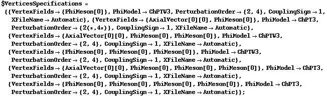 $VerticesSpecifications = {{VertexFields -> {PhiMeson[0]}, PhiModel -> ChPTW3, PerturbationOrder -> {2, 4}, CouplingSign -> 1, XFileName -> Automatic}, {VertexFields -> {AxialVector[0][0], PhiMeson[0]}, PhiModel -> ChPT3, PerturbationOrder -> {2 (* , 4 *)}, CouplingSign -> 1, XFileName -> Automatic}, {VertexFields -> {AxialVector[0][0], PhiMeson[0], PhiMeson[0]}, PhiModel -> ChPTW3, PerturbationOrder -> {2, 4}, CouplingSign -> 1, XFileName -> Automatic}, {VertexFields -> {PhiMeson[0], PhiMeson[0], PhiMeson[0]}, PhiModel -> ChPTW3, PerturbationOrder -> {2, 4}, CouplingSign -> 1, XFileName -> Automatic}, {VertexFields -> {AxialVector[0][0], PhiMeson[0], PhiMeson[0], PhiMeson[0]}, PhiModel -> ChPT3, PerturbationOrder -> {2, 4}, CouplingSign -> 1, XFileName -> Automatic}, {VertexFields -> {PhiMeson[0], PhiMeson[0], PhiMeson[0], PhiMeson[0]}, PhiModel -> ChPT3, PerturbationOrder -> {2, 4}, CouplingSign -> 1, XFileName -> Automatic}} ;