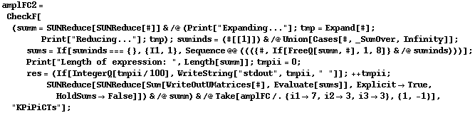 amplFC2 = CheckF[(summ = SUNReduce[SUNReduce[#]] & /@ (Print["Expanding..."] ; tmp = Expand[#] ; Print["Reducing..."] ; tmp) ; suminds = (#[[1]]) & /@ Union[Cases[#, _SumOver, Infinity]] ; sums = If[suminds === {}, {I1, 1}, Sequence @@ ((({#, If[FreeQ[summ, #], 1, 8]} & /@ suminds)))] ; Print["Length of expression: ", Length[summ]] ; tmpii = 0 ; res = (If[IntegerQ[tmpii/100], WriteString["stdout", tmpii, " "]] ; ++ tmpii ; SUNReduce[SUNReduce[Sum[WriteOutUMatrices[#], Evaluate[sums]], Explicit -> True, HoldSums -> False]]) & /@ summ) & /@ Take[amplFC /. {i1 -> 7, i2 -> 3, i3 -> 3}, {1, -1}], "KPiPiCTs"] ;