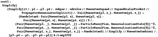 rest1 = Simplify[(Simplify[(# /. p1 -> -p3 - p4 /. subpar /. udrules // MomentumExpand // ExpandScalarProduct // PropagatorDenominatorExplicit)] /. Pair[Momentum[p3, s_], Momentum[p4, s_]] -> (MandelstamS - Pair[Momentum[p3, s], Momentum[p3, s]] - Pair[Momentum[p4, s], Momentum[p4, s]])/2 /. {Pair[Momentum[p3, _], Momentum[p3, _]] -> ParticleMass[Pion, RenormalizationState[0]]^2, Pair[Momentum[p4, _], Momentum[p4, _]] -> ParticleMass[Pion, RenormalizationState[0]]^2, Pair[Momentum[p1, s_], Momentum[p1, s_]] -> MandelstamS} // Simplify // MomentumCombine) /. {p3 + p4 -> -p1, -p3 - p4 -> p1}] & /@ amplFC2