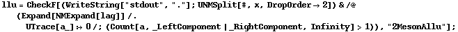 llu = CheckF[(WriteString["stdout", "."] ; UNMSplit[#, x, DropOrder -> 2]) & /@ (Expand[NMExpand[lag]] /. UTrace[a_] :> 0 /; (Count[a, _LeftComponent | _RightComponent, Infinity] > 1)), "2MesonAllu"] ;