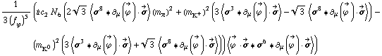 1/(3 (f _ ϕ^(�   ))^5) (i c _ 2^(  ) N _ 6^(  ) (2 3^(1/2) < σ^8 '6 ∂ _ μ(Overscript[ϕ^( ), ->]) &middot; Overscript[σ, ->] > (m _ π^(�   ))^2 + (m _ K^+^(�   ))^2 (3 < σ^3 '6 ∂ _ μ(Overscript[ϕ^( ), ->]) &middot; Overscript[σ, ->] > - 3^(1/2) < σ^8 '6 ∂ _ μ(Overscript[ϕ^( ), ->]) &middot; Overscript[σ, ->] >) - (m _ K^0^(�   ))^2 (3 < σ^3 '6 ∂ _ μ(Overscript[ϕ^( ), ->]) &middot; Overscript[σ, ->] > + 3^(1/2) < σ^8 '6 ∂ _ μ(Overscript[ϕ^( ), ->]) &middot; Overscript[σ, ->] >)) < Overscript[ϕ^( ), ->] &middot; Overscript[σ, ->] '6 σ^6 '6 ∂ _ μ(Overscript[ϕ^( ), ->]) &middot; Overscript[σ, ->] >)