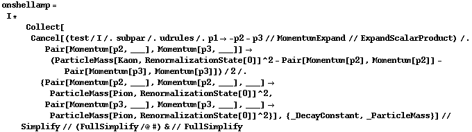 onshellamp = I * Collect[Cancel[(test/I /. subpar /. udrules /. p1 -> -p2 - p3 // MomentumExpand // ExpandScalarProduct) /. Pair[Momentum[p2, ___], Momentum[p3, ___]] -> (ParticleMass[Kaon, RenormalizationState[0]]^2 - Pair[Momentum[p2], Momentum[p2]] - Pair[Momentum[p3], Momentum[p3]])/2 /. {Pair[Momentum[p2, ___], Momentum[p2, ___], ___] -> ParticleMass[Pion, RenormalizationState[0]]^2, Pair[Momentum[p3, ___], Momentum[p3, ___], ___] -> ParticleMass[Pion, RenormalizationState[0]]^2}], {_DecayConstant, _ParticleMass}] // Simplify // (FullSimplify /@ #) & // FullSimplify