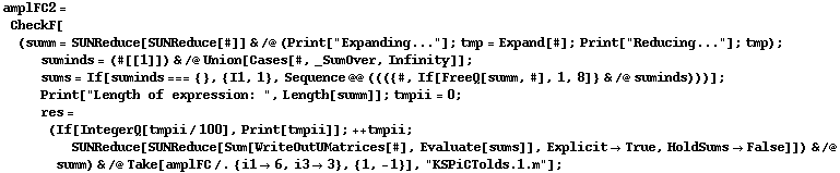 amplFC2 = CheckF[(summ = SUNReduce[SUNReduce[#]] & /@ (Print["Expanding..."] ; tmp = Expand[#] ; Print["Reducing..."] ; tmp) ; suminds = (#[[1]]) & /@ Union[Cases[#, _SumOver, Infinity]] ; sums = If[suminds === {}, {I1, 1}, Sequence @@ ((({#, If[FreeQ[summ, #], 1, 8]} & /@ suminds)))] ; Print["Length of expression: ", Length[summ]] ; tmpii = 0 ; res = (If[IntegerQ[tmpii/100], Print[tmpii]] ; ++ tmpii ; SUNReduce[SUNReduce[Sum[WriteOutUMatrices[#], Evaluate[sums]], Explicit -> True, HoldSums -> False]]) & /@ summ) & /@ Take[amplFC /. {i1 -> 6, i3 -> 3}, {1, -1}], "KSPiCTolds.1.m"] ;